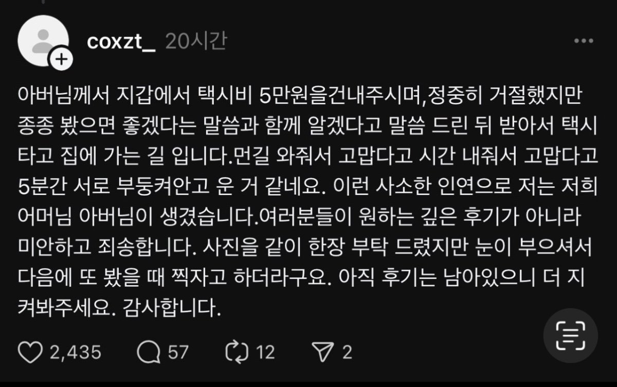 coxzt_20시간
+
아버님께서 지갑에서 택시비 5만원을건내주시며, 정중히 거절했지만 종종 봤으면 좋겠다는 말씀과 함께 알겠다고 말씀 드린 뒤 받아서 택시 타고 집에 가는 길 입니다.먼길 와줘서 고맙다고 시간 내줘서 고맙다고 5분간 서로 부둥켜안고 운 거 같네요. 이런 사소한 인연으로 저는 저희 어머님 아버님이 생겼습니다.여러분들이 원하는 깊은 후기가 아니라 미안하고 죄송합니다. 사진을 같이 한장 부탁 드렸지만 눈이 부으셔서 다음에 또 봤을 때 찍자고 하더라구요. 아직 후기는 남아있으니 더 지 켜봐주세요. 감사합니다.
2,435
