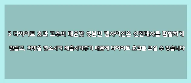  3 다이어트 효과 고추의 매운맛 성분인 캡사이신은 신진대사를 활발하게 만들고, 지방을 연소시켜 배출시켜주기 때문에 다이어트 효과를 보실 수 있습니다