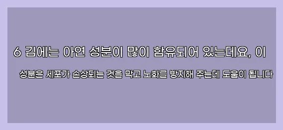  6 김에는 아연 성분이 많이 함유되어 있는데요, 이 성분은 세포가 손상되는 것을 막고 노화를 방지해 주는데 도움이 됩니다