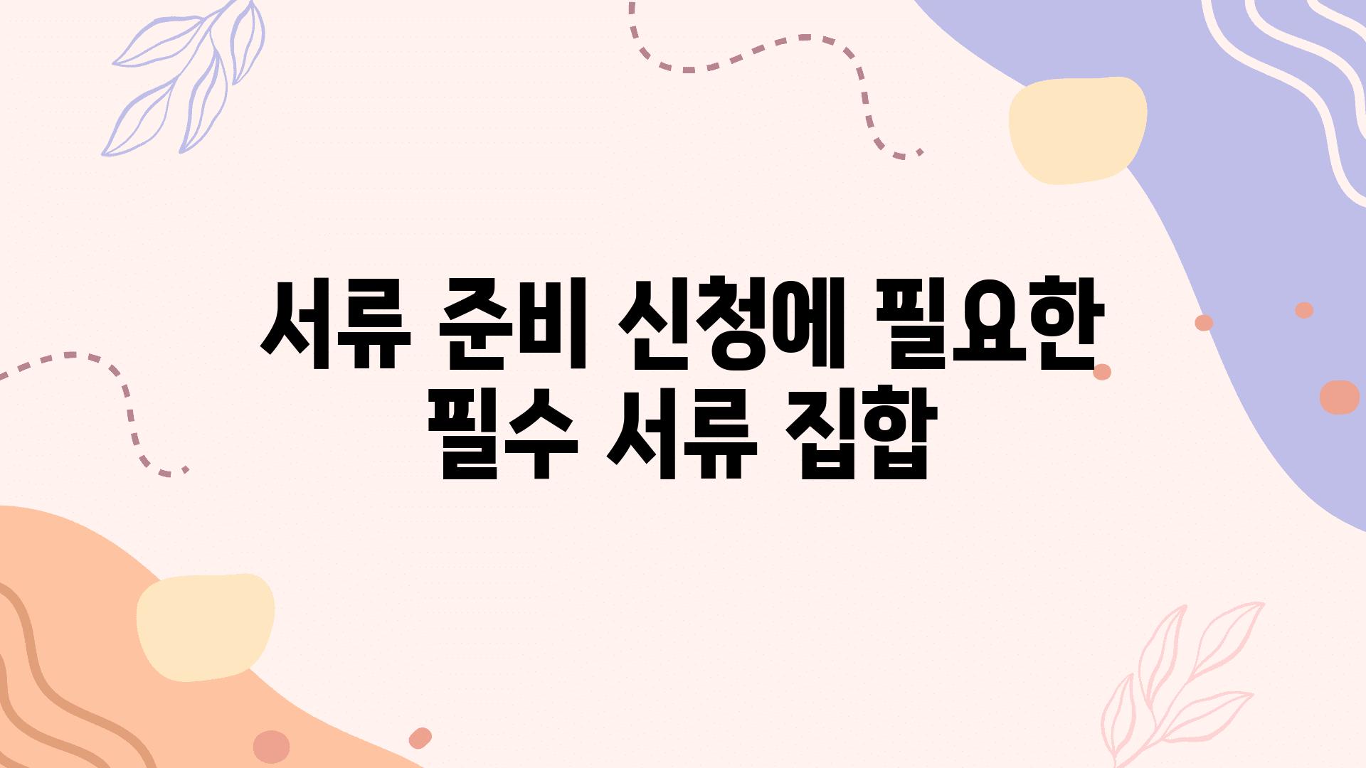 서류 준비 신청에 필요한 필수 서류 집합