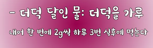  - 더덕 달인 물: 더덕을 가루 내어 한 번에 2g씩 하루 3번 식후에 먹는다