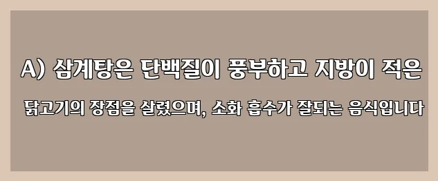  A) 삼계탕은 단백질이 풍부하고 지방이 적은 닭고기의 장점을 살렸으며, 소화 흡수가 잘되는 음식입니다