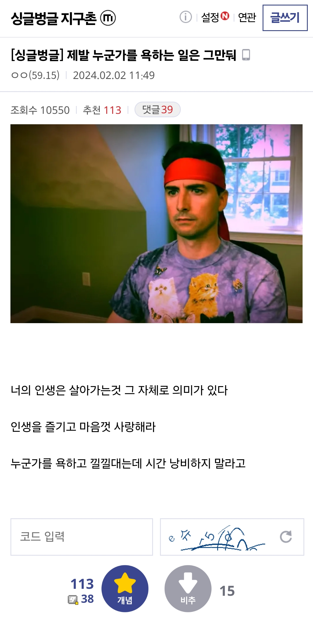 싱글벙글 지구촌 
① 
설정 
연관 
글쓰기 
[싱글벙글] 제발 누군가를 욕하는 일은 그만둬 
ㅇㅇ(59.15) 
2024.02.02 11:49 
조회수 10550 
추천 113 
댓글 39 
너의 인생은 살아가는것 그 자체로 의미가 있다 
인생을 즐기고 마음껏 사랑해라 
누군가를 욕하고 낄낄대는데 시간 낭비하지 말라고 
코드 입력 
113 
15 
38 
개념 
비추