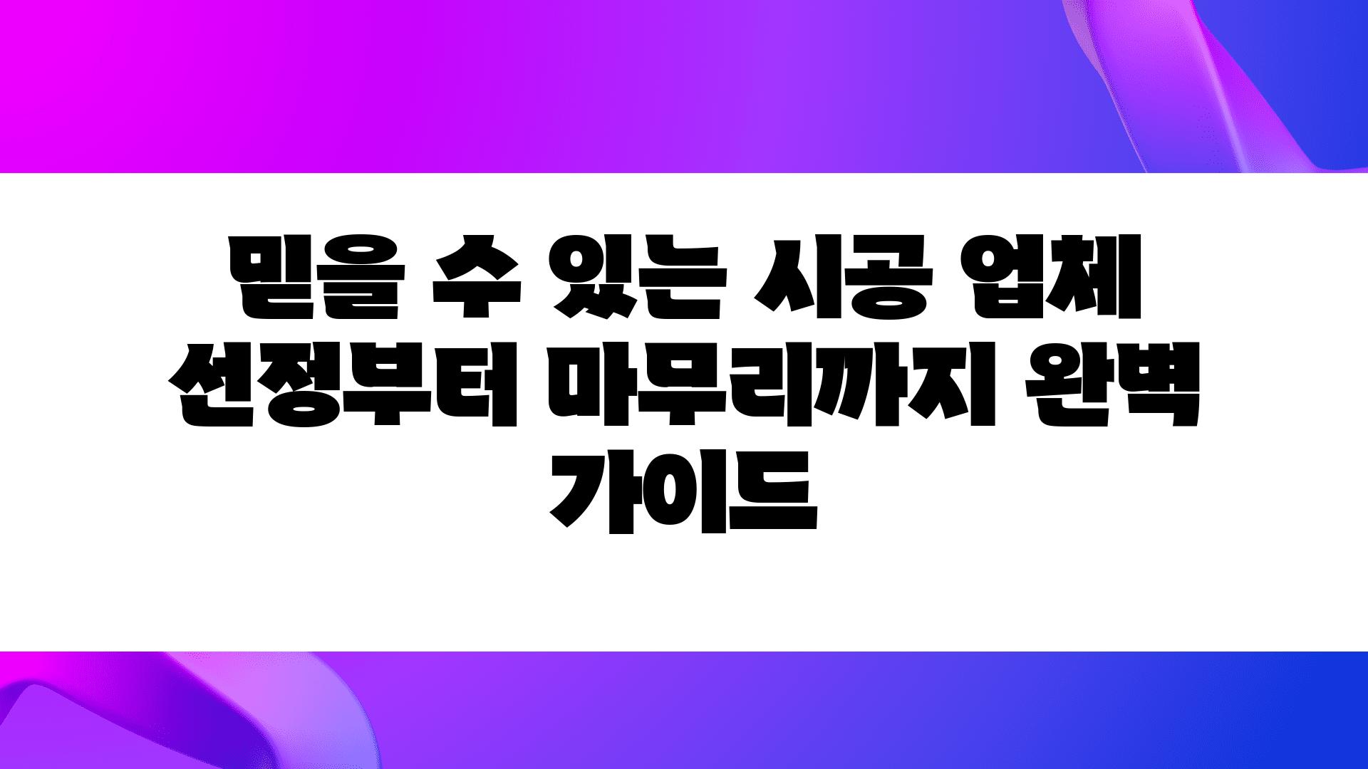 믿을 수 있는 시공 업체 선정부터 마무리까지 완벽 설명서