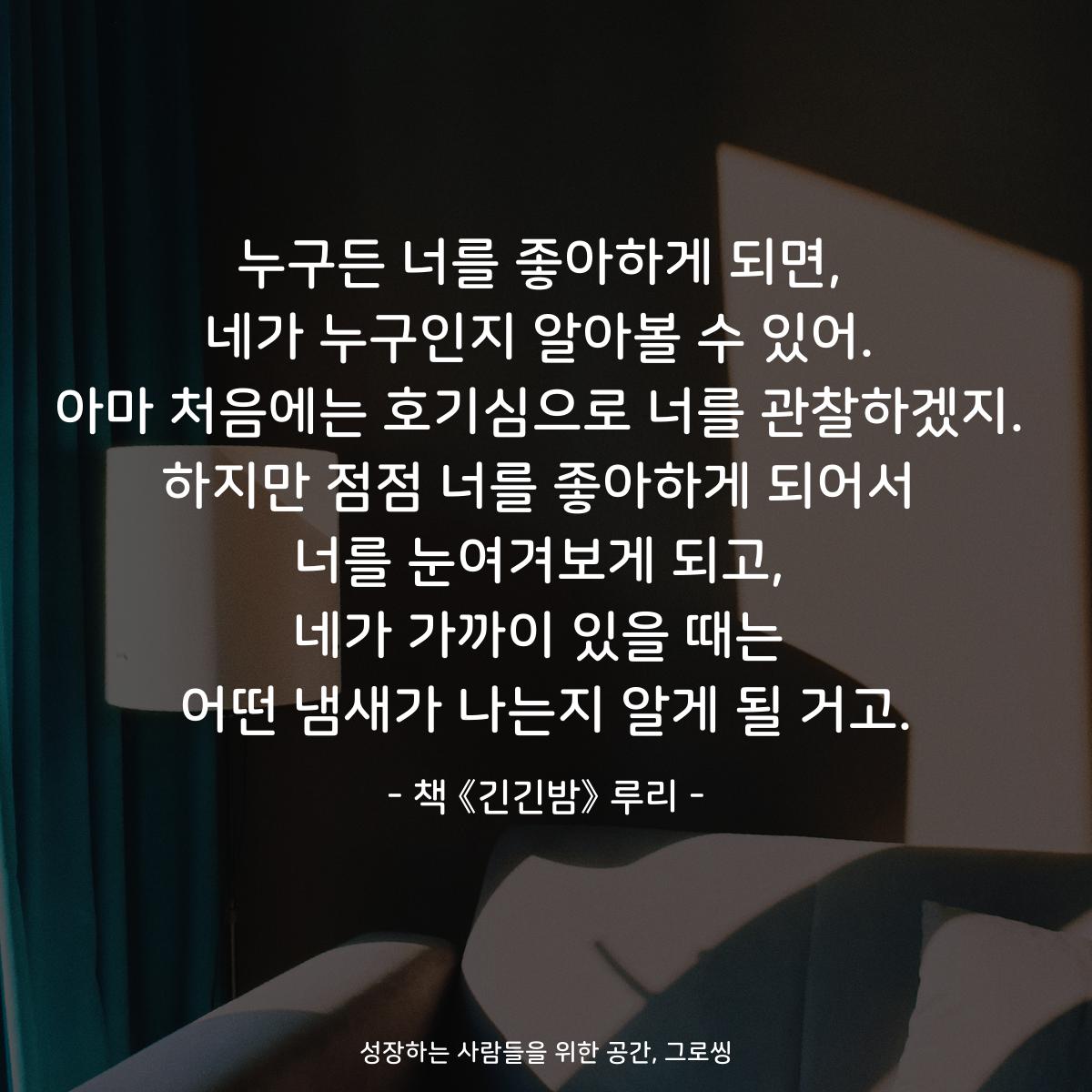 누구든 너를 좋아하게 되면,
네가 누구인지 알아볼 수 있어.
아마 처음에는 호기심으로 너를 관찰하겠지.
하지만 점점 너를 좋아하게 되어서
너를 눈여겨보게 되고,
네가 가까이 있을 때는
어떤 냄새가 나는지 알게 될 거고.