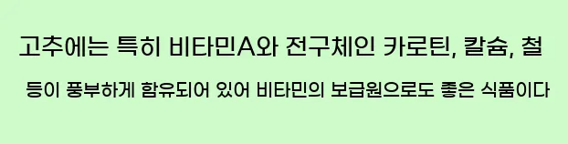  고추에는 특히 비타민A와 전구체인 카로틴, 칼슘, 철 등이 풍부하게 함유되어 있어 비타민의 보급원으로도 좋은 식품이다
