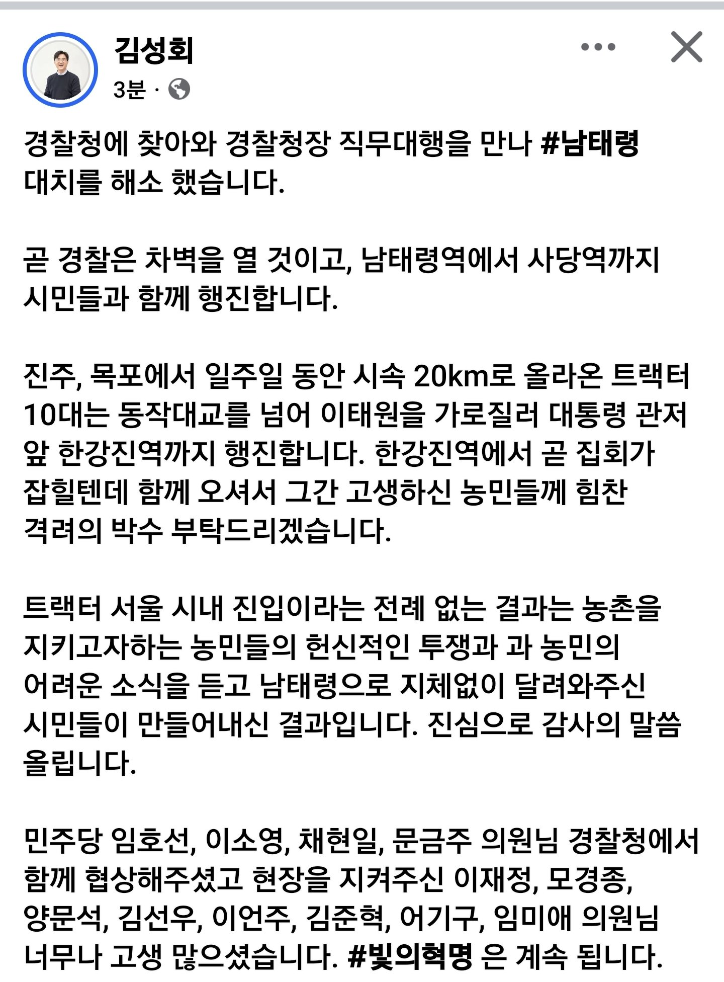 김성회
3분
...
X
경찰청에 찾아와 경찰청장 직무대행을 만나 #남태령 대치를 해소 했습니다.
곧 경찰은 차벽을 열 것이고, 남태령역에서 사당역까지 시민들과 함께 행진합니다.
진주, 목포에서 일주일 동안 시속 20km로 올라온 트랙터 10대는 동작대교를 넘어 이태원을 가로질러 대통령 관저 앞 한강진역까지 행진합니다. 한강진역에서 곧 집회가 잡힐텐데 함께 오셔서 그간 고생하신 농민들께 힘찬 격려의 박수 부탁드리겠습니다.
트랙터 서울 시내 진입이라는 전례 없는 결과는 농촌을 지키고자하는 농민들의 헌신적인 투쟁과 과 농민의 어려운 소식을 듣고 남태령으로 지체없이 달려와주신 시민들이 만들어내신 결과입니다. 진심으로 감사의 말씀 올립니다.
민주당 임호선, 이소영, 채현일, 문금주 의원님 경찰청에서 함께 협상해주셨고 현장을 지켜주신 이재정, 모경종, 양문석, 김선우, 이언주, 김준혁, 어기구, 임미애 의원님 너무나 고생 많으셨습니다. #빛의혁명은 계속 됩니다.