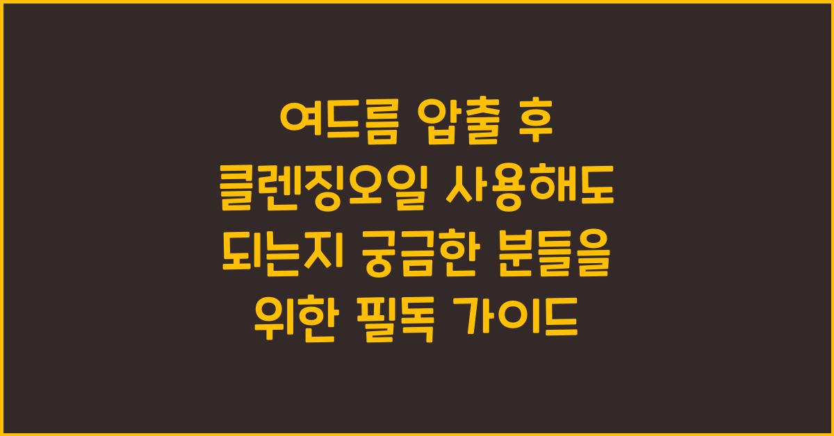 여드름 압출 후 클렌징오일 사용해도 되는지 궁금한 분들을 위한 안내서