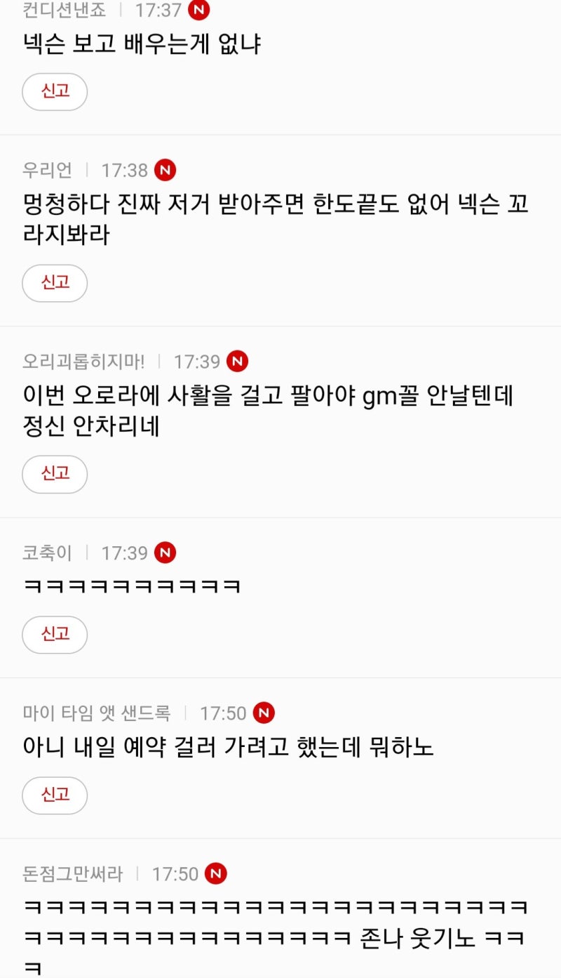 컨디션낸죠 17:37 N
넥슨 보고 배우는게 없냐
신고
우리언 17:38 N
멍청하다 진짜 저거 받아주면 한도끝도 없어 넥슨 꼬 라지봐라
신고
오리괴롭히지마! ❘ 17:39
이번 오로라에 사활을 걸고 팔아야 gm꼴 안날텐데 정신 안차리네
신고
코축이 17:39
신고
마이 타임 앳 샌드록 17:50
아니 내일 예약 걸러 가려고 했는데 뭐하노
신고
돈점그만써라 17:50 N
ㅋㅋㅋㅋㅋㅋㅋㅋㅋㅋㅋㅋㅋㅋㅋ 존나 웃기노 ㅋㅋ
ㅋ