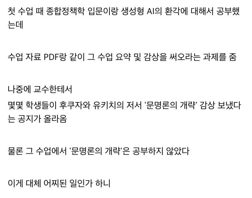 첫 수업 때 종합정책학 입문이랑 생성형 AI의 환각에 대해서 공부했는데



수업 자료 PDF랑 같이 그 수업 요약 및 감상을 써오라는 과제를 줌



나중에 교수한테서

몇몇 학생들이 후쿠자와 유키치의 저서 '문명론의 개략' 감상 보냈다는 공지가 올라옴



물론 그 수업에서 '문명론의 개략'은 공부하지 않았다



이게 대체 어찌된 일인가 하니