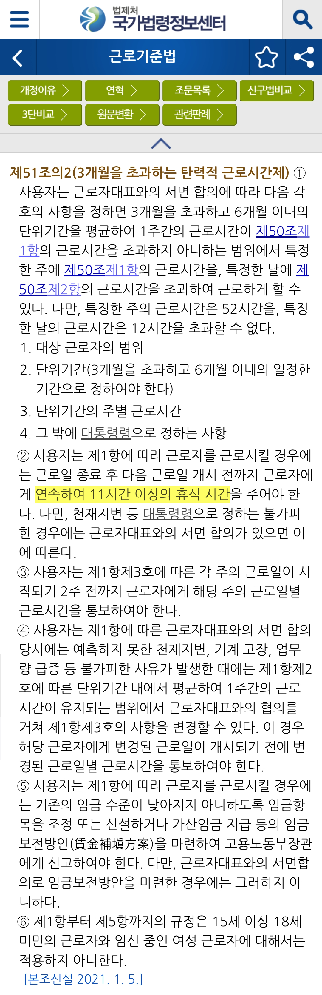 법제처 
국가법령정보센터 
근로기준법 
개정이유&gt; 
3단비교&gt; 
연혁 &gt; 
원문변환&gt; 
조문목록&gt; 
산구법비교&gt; 
관련판례&gt; 
제51조의2(3개월을 초과하는 탄력적 근로시간제) ① 사용자는 근로자대표와의 서면 합의에 따라 다음 각 호의 사항을 정하면 3개월을 초과하고 6개월 이내의 단위기간을 평균하여 1주간의 근로시간이 제50조제 1항의 근로시간을 초과하지 아니하는 범위에서 특정 한 주에 제50조제1항의 근로시간을, 특정한 날에 제 50조제2항의 근로시간을 초과하여 근로하게 할 수 있다. 다만, 특정한 주의 근로시간은 52시간을, 특정 한 날의 근로시간은 12시간을 초과할 수 없다. 
1. 대상 근로자의 범위 
2. 단위기간(3개월을 초과하고 6개월 이내의 일정한 기간으로 정하여야 한다) 
3. 단위기간의 주별 근로시간 
4. 그 밖에 대통령령으로 정하는 사항
② 사용자는 제1항에 따라 근로자를 근로시킬 경우에 는 근로일 종료 후 다음 근로일 개시 전까지 근로자에 
게 연속하여 11시간 이상의 휴식 시간을 주어야 한 다. 다만, 천재지변 등 대통령령으로 정하는 불가피 한 경우에는 근로자대표와의 서면 합의가 있으면 이 에 따른다. 
③ 사용자는 제1항제3호에 따른 각 주의 근로일이 시 작되기 2주 전까지 근로자에게 해당 주의 근로일별 근로시간을 통보하여야 한다. 
④ 사용자는 제1항에 따른 근로자대표와의 서면 합의 
당시에는 예측하지 못한 천재지변, 기계 고장, 업무 량 급증 등 불가피한 사유가 발생한 때에는 제1항제2 호에 따른 단위기간 내에서 평균하여 1주간의 근로 시간이 유지되는 범위에서 근로자대표와의 협의를 거쳐 제1항제3호의 사항을 변경할 수 있다. 이 경우 해당 근로자에게 변경된 근로일이 개시되기 전에 변 경된 근로일별 근로시간을 통보하여야 한다. 
⑤ 사용자는 제1항에 따라 근로자를 근로시킬 경우에 는 기존의 임금 수준이 낮아지지 아니하도록 임금항목을 조정 또는 신설하거나 가산임금 지급 등의 임금 보전방안(賃金補填方案)을 마련하여 고용노동부장관 에게 신고하여야 한다. 다만, 근로자대표와의 서면합 의로 임금보전방안을 마련한 경우에는 그러하지 아 니하다. 
⑥ 제1항부터 제5항까지의 규정은 15세 이상 18세 미만의 근로자와 임신 중인 여성 근로자에 대해서는 적용하지 아니한다. 
[본조신설 2021.1.5.]