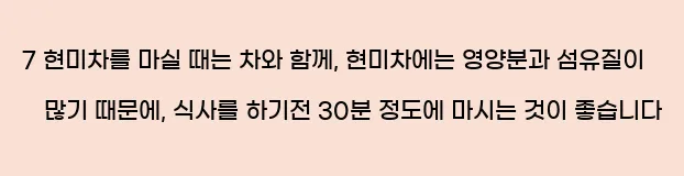  7 현미차를 마실 때는 차와 함께, 현미차에는 영양분과 섬유질이 많기 때문에, 식사를 하기전 30분 정도에 마시는 것이 좋습니다