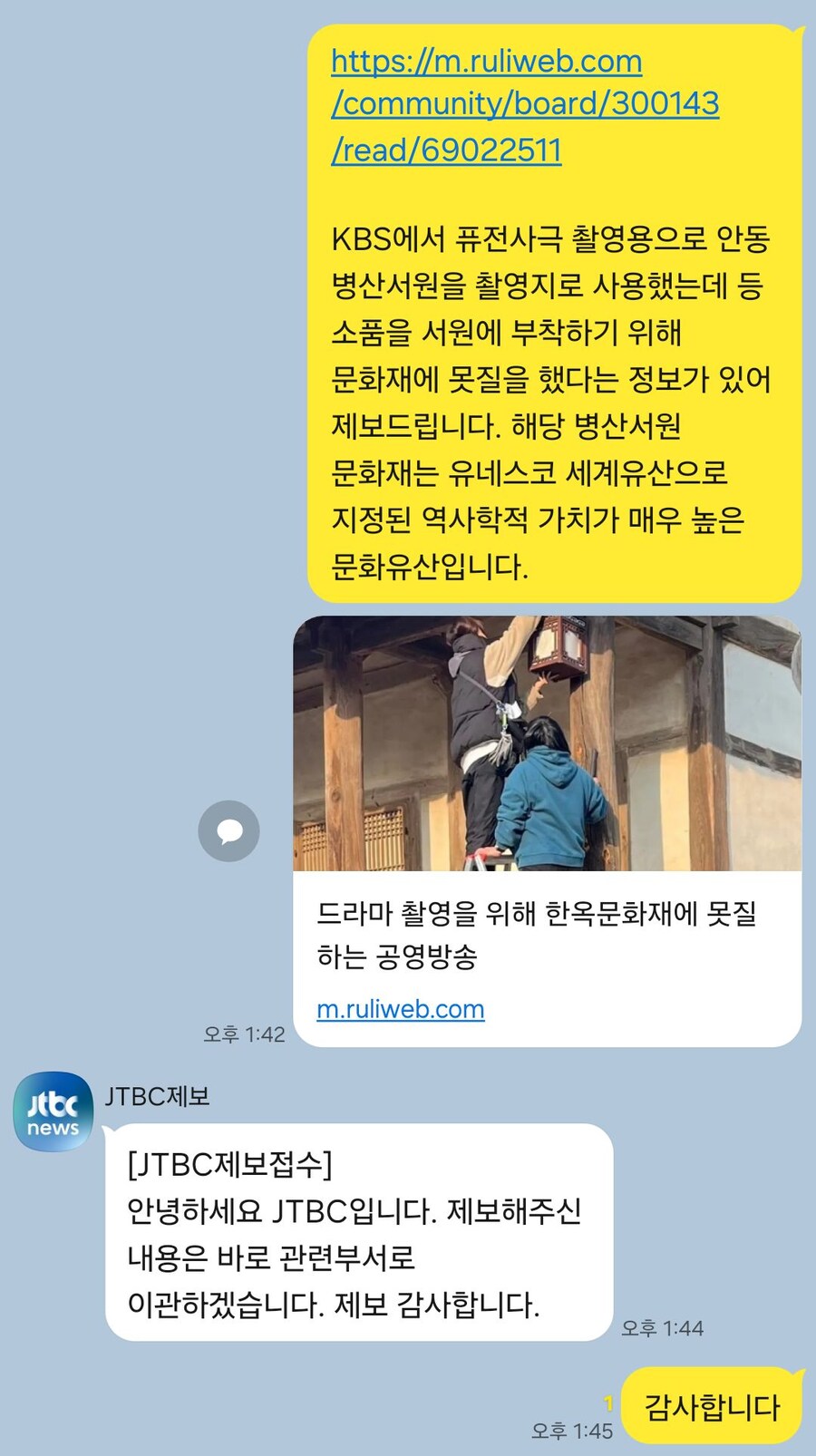 https://m.ruliweb.com
/community/board/300143
/read/69022511
KBS에서 퓨전사극 촬영용으로 안동 병산서원을 촬영지로 사용했는데 등 소품을 서원에 부착하기 위해 문화재에 못질을 했다는 정보가 있어 제보드립니다. 해당 병산서원 문화재는 유네스코 세계유산으로 지정된 역사학적 가치가 매우 높은 문화유산입니다.
JJTBC제보
news
오후 1:42
드라마 촬영을 위해 한옥문화재에 못질 하는 공영방송
m.ruliweb.com
[JTBC제보접수]
안녕하세요 JTBC입니다. 제보해주신 내용은 바로 관련부서로 이관하겠습니다. 제보 감사합니다.
오후 1:44
감사합니다
오후 1:45