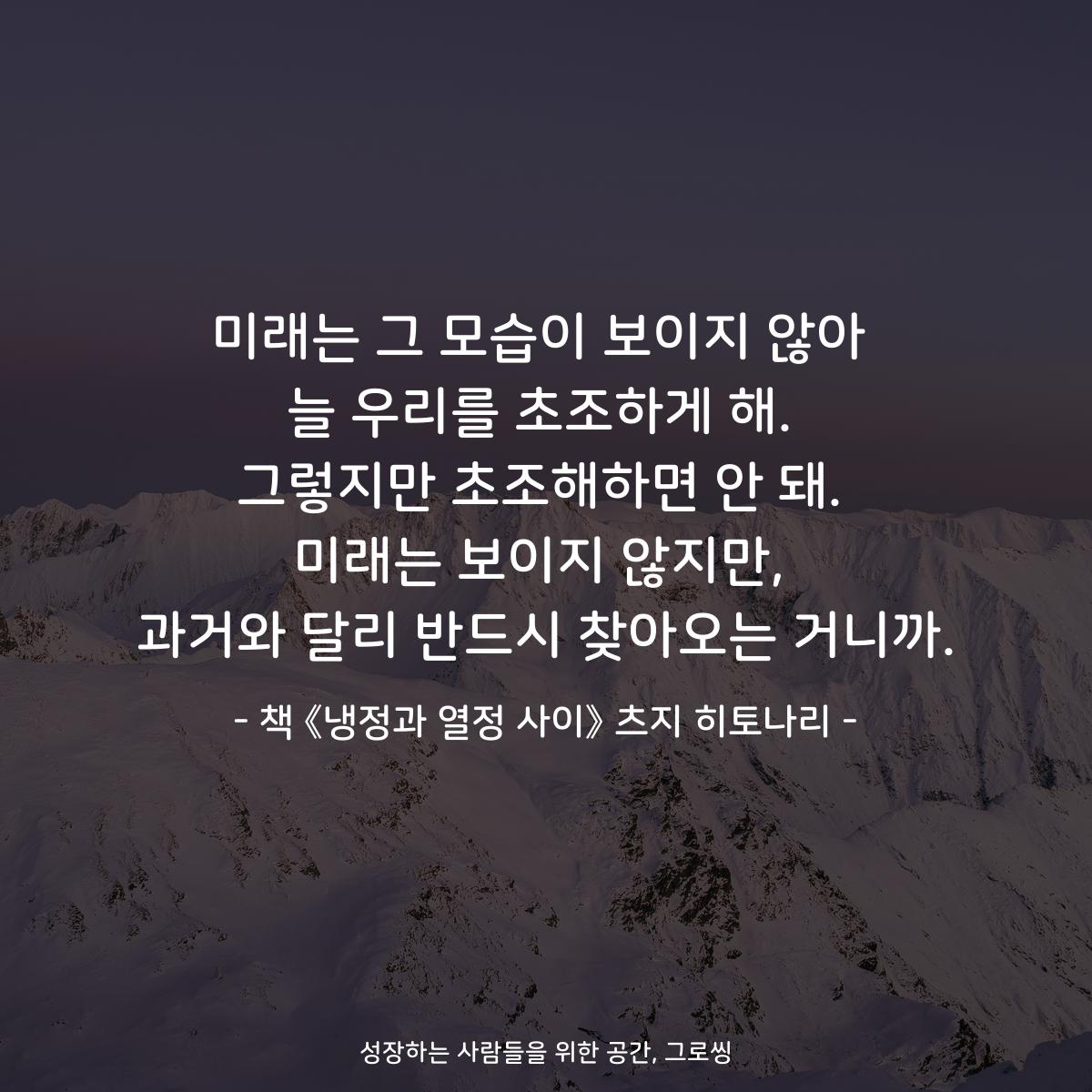 미래는 그 모습이 보이지 않아
늘 우리를 초조하게 해.
그렇지만 초조해하면 안 돼.
미래는 보이지 않지만,
과거와 달리 반드시 찾아오는 거니까.