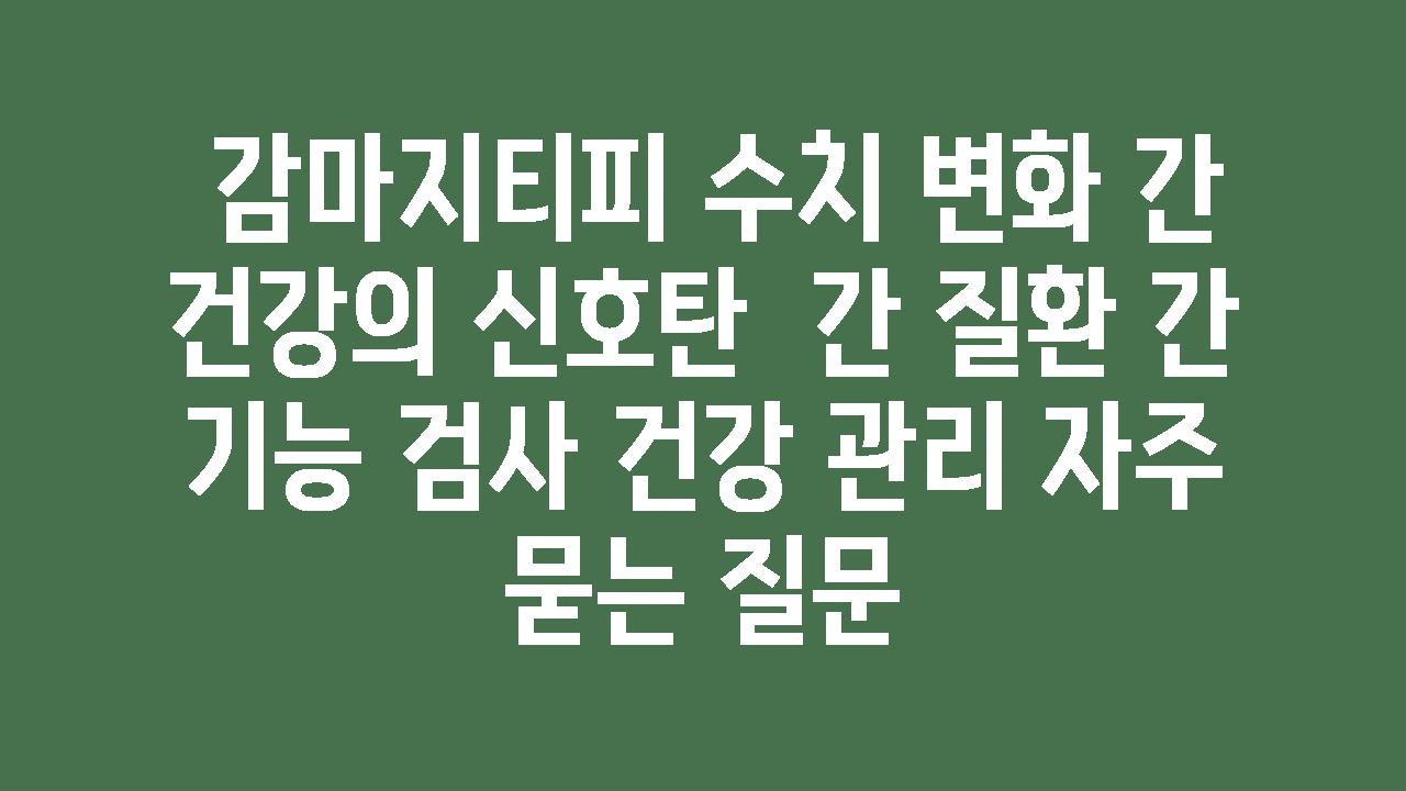  감마지티피 수치 변화 간 건강의 신호탄  간 질환 간 기능 검사 건강 관리 자주 묻는 질문