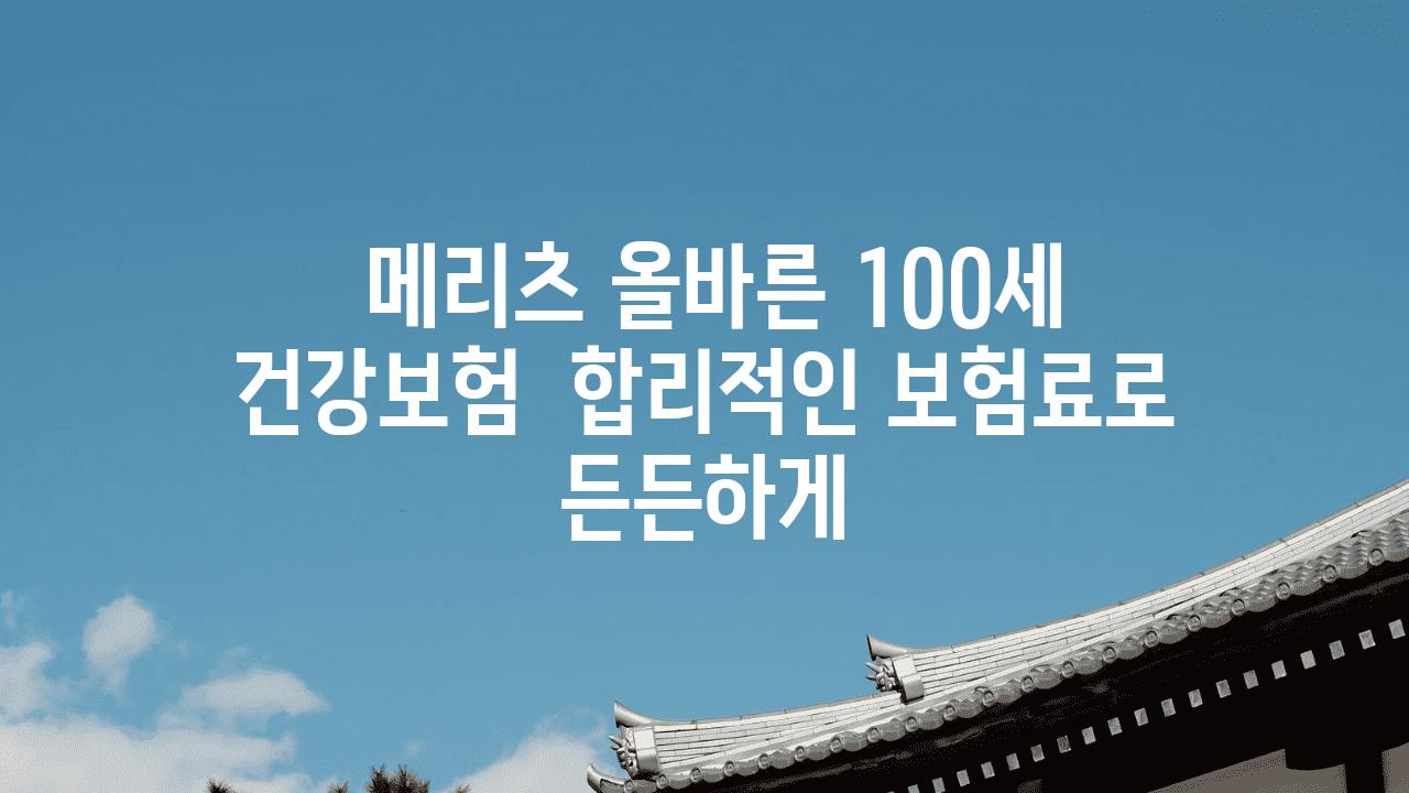  메리츠 올바른 100세 건강보험  합리적인 보험료로 든든하게