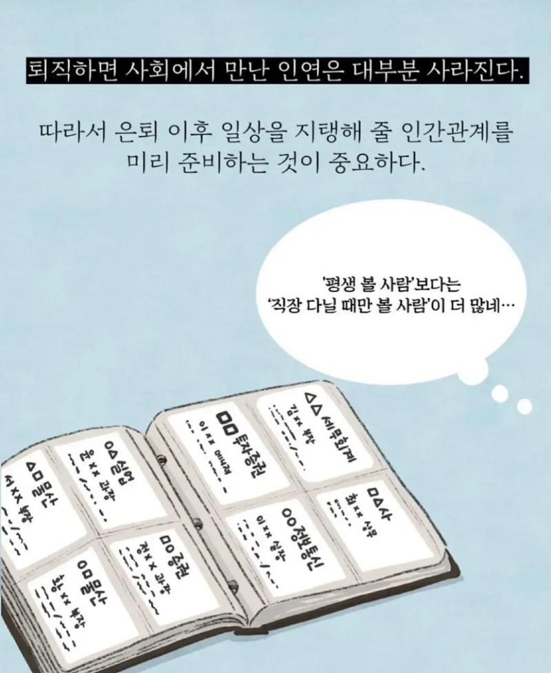 퇴직하면 사회에서 만난 인연은 대부분 사라진다. 
따라서 은퇴 이후 일상을 지탱해 줄 인간관계를 미리 준비하는 것이 중요하다. 
'평생 볼 사람'보다는 
'직장 다닐 때만 볼 사람'이 더 많네... 
△△세무회계 
ㅁ△사 
최** 상무 
김 부장 
ㅁㅁ투자증권 
이 메니져 
이xx 실장 
○○정보통신 
○△실업 
윤xx 과장 
서XX 부장 
△물산 
ㅁㅇ증권 
정xx 과장 
황xx 부장 
ㅇㅁ물산