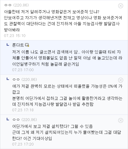 ㅇㅇ(220.86)
아들한테 저거 알려주거나 영화같은거 보여준적 있냐? 안보여주고 자기가 생각해낸거면 천재고 영상이나 영화 보여준거여 도 관찰력이 대단하다는 건데 진지하게 아들 지능검사랑 발달검사
받아봐라
07.23 15:10
ㄴ
론다트
저거 이름 나도 글쓰면서 검색해서 암.. 아이랑 있을때 티비 자
체를 안틀어서 영화볼일도 없음 난 밀덕 아님 애 놀고있는데 라 이언일병구하기 처럼 놀길래 글쓴거임
07.23 17:00
LOO (220.86)
애가 저걸 완벽히 모르는 상태에서 떠올렸을 가능성은 0%에 가 깝고
분명히 어딘가에서 접하고 그걸 놀이에 활용한거라고 생각하는 데 진지하게 지능검사랑 발달검사 받길 추천함
07,23 17:18
LOO (220,86)
어딘가에서 보고 저걸 설치했다? 그럴 수 있음 근데 그게 왜 저기 설치되어있는지 누가 물어봤는데 그걸 대답 한다? 이건 기대이상임
07.23 17:20