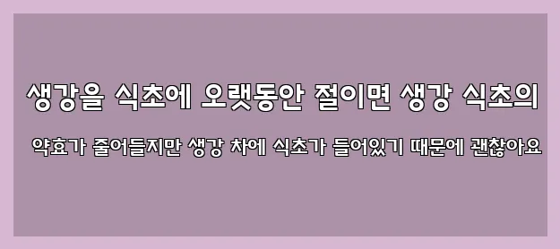  생강을 식초에 오랫동안 절이면 생강 식초의 약효가 줄어들지만 생강 차에 식초가 들어있기 때문에 괜찮아요