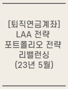 [퇴직연금계좌] LAA 전략 포트폴리오 전략 리밸런싱(23년 5월)