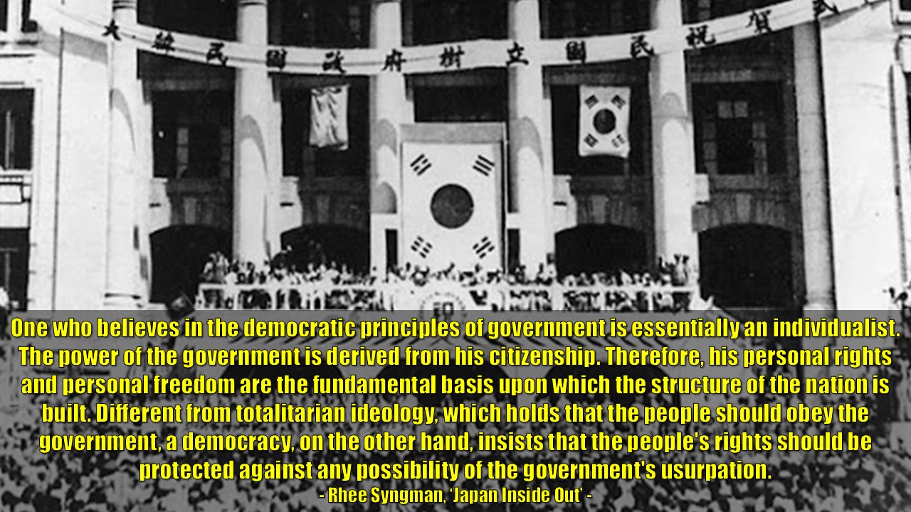 &quot;One who believes in the democratic principles of government is essentially an individualist.

The power of the government is derived from his citizenship.

Therefore, his personal rights and personal freedom are the fundamental basis upon which the structure of the nation is built. Different from totalitarian ideology, which holds that the people should obey the government, a democracy, on the other hand, insists that the people's rights should be protected against any possibility of the government's usurpation.&quot;

- Rhee Syngman, ‘Japan Inside Out’ -

&quot;민주주의 정부 원칙을 믿는 사람은 본질적으로 개인주의자입니다. 정부의 권력은 시민권에서 나옵니다. 그러므로 개인의 권리와 개인의 자유는 국가 구조가 세워지는 근본적인 기반입니다. 국민이 정부에 복종해야 한다고 주장하는 전체주의 이념과 달리, 민주주의는 정부의 권력 남용 가능성으로부터 국민의 권리를 보호해야 한다고 주장합니다.&quot;

- 이승만, 李承晩: (일본)재팬 인사이드 아웃 -