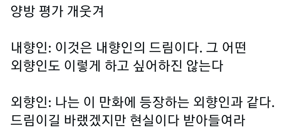 양방 평가 개웃겨
내향인: 이것은 내향인의 드림이다. 그 어떤 외향인도 이렇게 하고 싶어하진 않는다
외향인: 나는 이 만화에 등장하는 외향인과 같다. 드림이길 바랬겠지만 현실이다 받아들여라