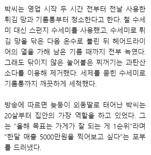 박씨는 영업 시작 두 시간 전부터 전날 사용한 튀김 망과 기름통부터 청소한다고 한다. 철 수세 미 대신 스펀지 수세미를 사용했고, 수세미로 튀 김 망을 닦은 다음 온수로 불린 뒤 헤어드라이 어의 열을 가해 남은 기름 때까지 전부 녹였다. 그래도 닦이지 않은 눌어붙은 찌꺼기는 과탄산 소다를 이용해 제거했다. 세제를 묻힌 수세미로 기름통까지 깨끗하게 세척했다.
방송에 따르면 늦둥이 외동딸로 태어난 박씨는 20살부터 집안의 가장 역할을 하고 있었다. 그 는 &quot;올해 목표는 가게가 잘 되는 게 1순위&quot;라며 &quot;한달 매출 5000만원을 찍어보고 싶다&quot;는 포부 를 드러냈다.