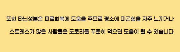  또한 타닌성분은 피로회복에 도움을 주므로 평소에 피곤함을 자주 느끼거나 스트레스가 많은 사람들은 도토리를 꾸준히 먹으면 도움이 될 수 있습니다.