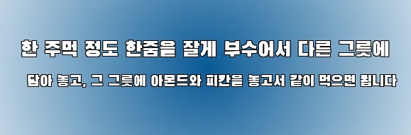  한 주먹 정도 한줌을 잘게 부수어서 다른 그릇에 담아 놓고, 그 그릇에 아몬드와 피칸을 놓고서 같이 먹으면 됩니다