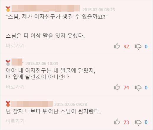 &quot;스님, 제가 여자친구가 생길 수 있을까요?&quot;
스님은 더 이상 말을 잇지 못했다.
바로가기
2015.02.06 10:03
얘야 네 여자친구는 네 얼굴에 달렸지, 내 입에 달린것이 아니란다
바로가기
2015.02.06 09:28
넌 장차 나보다 뛰어난 스님이 될거란다.