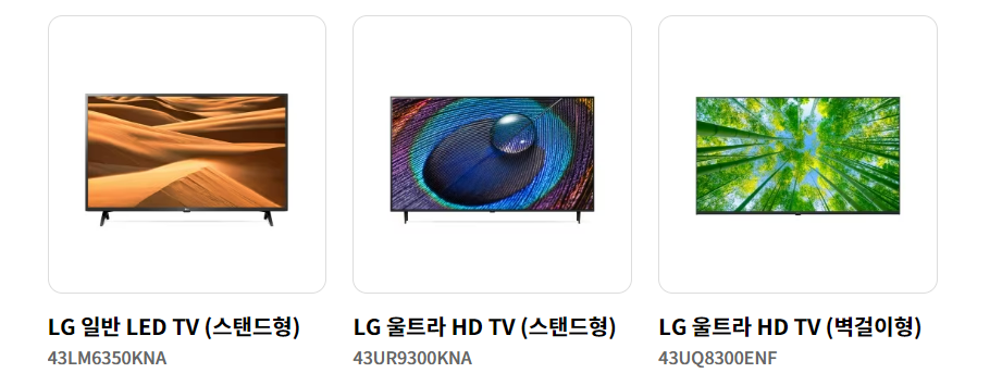 LG 일반 LED TV (스탠드형)
43LM6350KNA
570&#44;000원
LG 울트라 HD TV (스탠드형)
LG 울트라 HD TV (스탠드형)
43UR9300KNA
990&#44;000
원
LG 울트라 HD TV (벽걸이형)
LG 울트라 HD TV (벽걸이형)
43UQ8300ENF
630&#44;000원