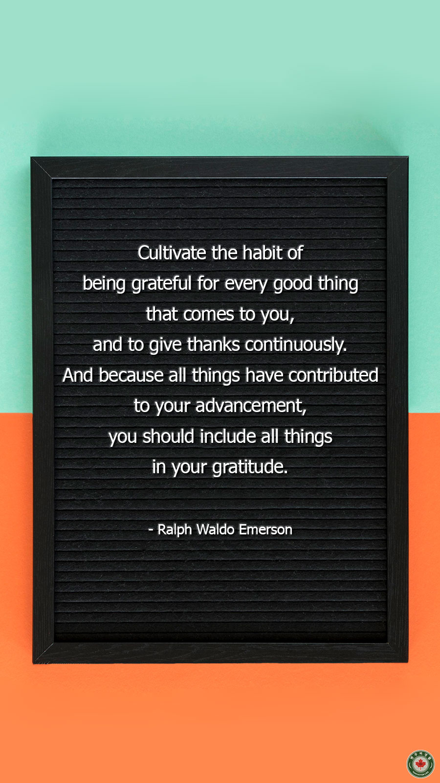  Cultivate the habit of being grateful for every good thing that comes to you, and to give thanks continuously. And because all things have contributed to your advancement, you should include all things in your gratitude.