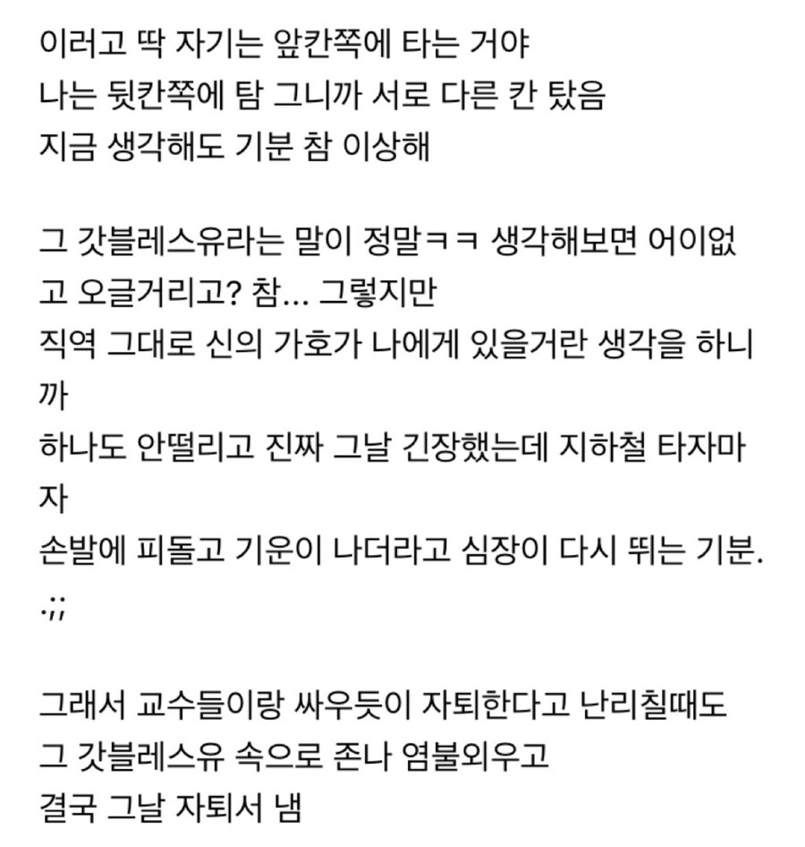 이러고 딱 자기는 앞칸쪽에 타는 거야 나는 뒷칸쪽에 탐 그니까 서로 다른 칸 탔음 지금 생각해도 기분 참 이상해
그 갓블레스유라는 말이 정말ㅋㅋ 생각해보면 어이없 고 오글거리고? 참... 그렇지만 직역 그대로 신의 가호가 나에게 있을거란 생각을 하니 까 하나도 안떨리고 진짜 그날 긴장했는데 지하철 타자마 자
손발에 피돌고 기운이 나더라고 심장이 다시 뛰는 기분.
그래서 교수들이랑 싸우듯이 자퇴한다고 난리칠때도 그 갓블레스유 속으로 존나 염불외우고 결국 그날 자퇴서 냄