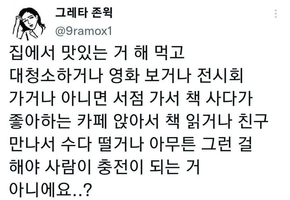 그레타 존윅
@9ramox1
집에서 맛있는 거 해 먹고 대청소하거나 영화 보거나 전시회 가거나 아니면 서점 가서 책 사다가 좋아하는 카페 앉아서 책 읽거나 친구 만나서 수다 떨거나 아무튼 그런 걸 해야 사람이 충전이 되는 거 아니에요..?