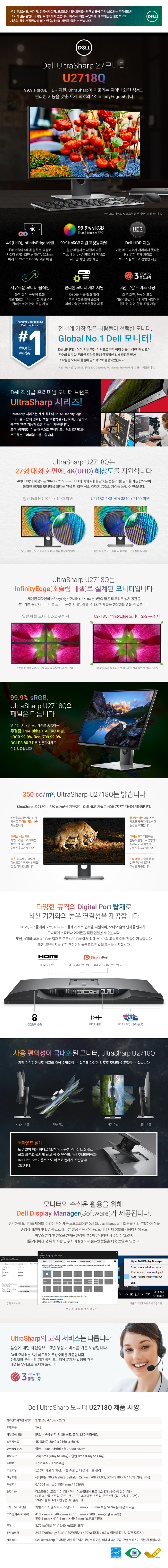 Dell UltraSharp 27 모니터. 99.9% sRGB HDR 지원&#44; UltraSharp에 어울리는 뛰어난 화면 성능과 편리한 기능을 갖춘 세계 최초의 4K InfinityEdge 모니터. 4K(UHD)&#44; InfinityEdge 배열. Full HD의 4배에 달하는 픽셀로 사실감 넘치는 화면&#44; 상/좌/우/7.28mm&#44; 아래 13.26mm InfinityEdge 배젤. 99.9% sRGB 지원 고성능 패널. 일반 패널과는 차원이 다른 True 8 bits + A-FRC IPS 패널로 뒤어난 화면 성능 제공. Dell HDR 지원. 기존의 모니터가 처리하지 못하는 광범위한 명암 처리로 보다 사실적이고 선명함 제공. 자유로운 모니터 움직임. 좌우 회전&#44; 높낮이 조절&#44; 기울기뿐만 아니라 피벗 지원으로 원하는 화면 환경 조절 가능. 편리한 모니터 제어 지원. OSD를 누를 필요 없이 프로그램을 통해 손쉽게 제어 가능한 소프트웨어 제공. 3년 무상 서비스 제공. 3년 품질보증. 다양한 규격의 Digital Port 탑재로 최신 기기와의 높은 연결성을 제공합니다. HDMI&#44; 디스플레이 포트 (V1.2)&#44; 미니 디스플레이 포트 (V1.2) 입력을 지원하며&#44; 오디오 출력 단자를 탑재하여 모니터에 스피커나 이어폰을 직접 연결할 수 있습니다. 또한&#44; 4개의 USB 3.0 Port 탑재로 모든 USB Port 에서 최대 5Gb/s의 고속 데이터 전송이 가능합닏나. 또한&#44; 도난방지를 위한 켄싱턴락 슬롯으로 만일의 도난을 방지합니다. 퀵마운트 설계 : 도구 없이 버튼 하나로 탈/착이 가능한 퀵마운트 설계로 쉽고 빠르고 설치 및 해체 할 수 있으며&#44; Dell 모니터암들과 Dell OptiPlex 마운트와도 빠르고 편하게 조립할 수 있습니다.