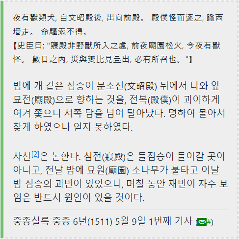 夜有獸類犬,自文昭殿後,出向前殿。殿僕怪而逐之,瞰西 墙走。命驅索不得。
【史臣曰:“寢殿非野獸所入之處,前夜廟園松火,今夜有獸 怪。數日之內,災與變比見疊出,必有所召也。“】
밤에 개 같은 짐승이 문소전(文昭殿) 뒤에서 나와 앞 묘전(廟殿)으로 향하는 것을, 전복(殿僕)이 괴이하게 여겨 쫓으니 서쪽 담을 넘어 달아났다. 명하여 몰아서 찾게 하였으나 얻지 못하였다.
사신[2]은 논한다. 침전(寢殿)은 들짐승이 들어갈 곳이 아니고, 전날 밤에 묘원(廟園) 소나무가 불타고 이날 밤 짐승의 괴변이 있었으니, 며칠 동안 재변이 자주 보 임은 반드시 원인이 있을 것이다.
중종실록 중종 6년(1511) 5월 9일 1번째 기사(#)