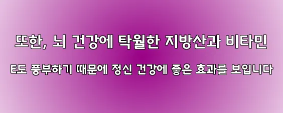  또한, 뇌 건강에 탁월한 지방산과 비타민 E도 풍부하기 때문에 정신 건강에 좋은 효과를 보입니다