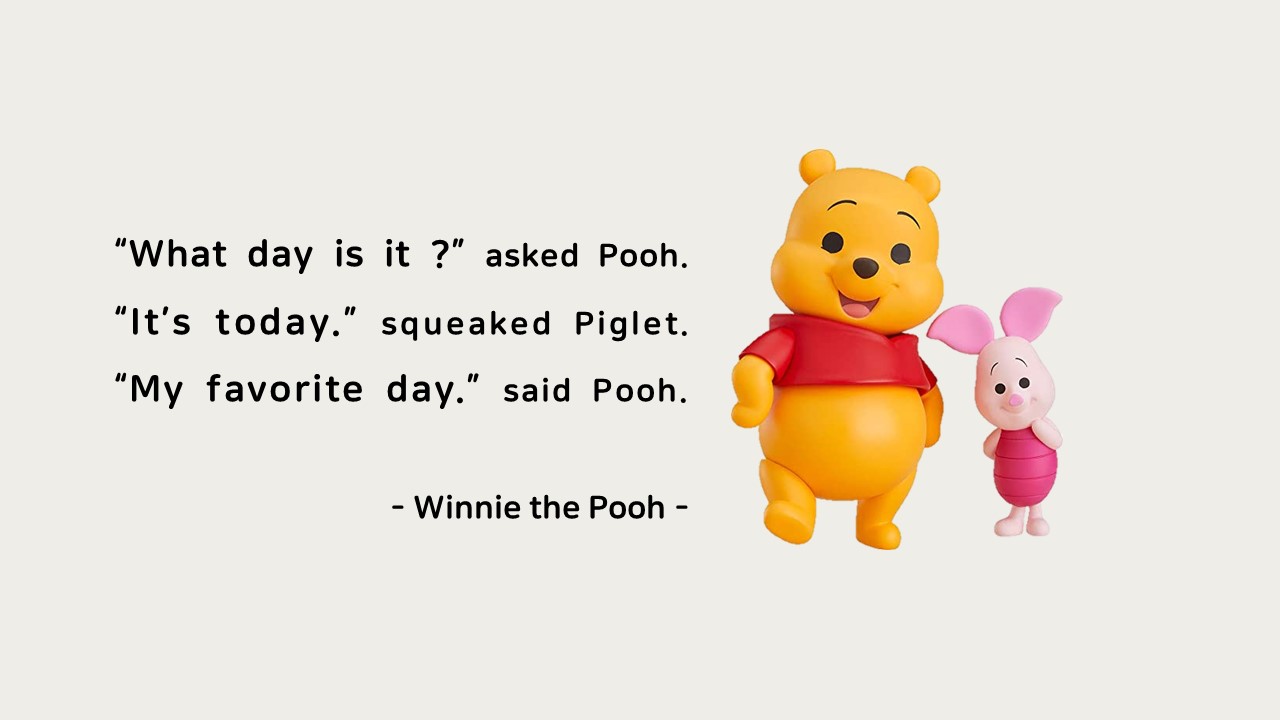 &ldquo;What day is it ?&rdquo; asked Pooh.

&ldquo;It&rsquo;s today.&rdquo; squeaked Piglet.

&ldquo;My favorite day.&rdquo; said Pooh.

- Winnie the Pooh -