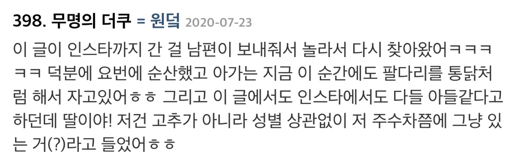 398. 무명의 더쿠 = 원덕 2020-07-23
이 글이 인스타까지 간 걸 남편이 보내줘서 놀라서 다시 찾아왔어ㅋㅋㅋ ㅋㅋ 덕분에 요번에 순산했고 아가는 지금 이 순간에도 팔다리를 통닭처 럼 해서 자고있어ㅎㅎ 그리고 이 글에서도 인스타에서도 다들 아들같다고 하던데 딸이야! 저건 고추가 아니라 성별 상관없이 저 주수차쯤에 그냥 있 는 거(?)라고 들었어ㅎㅎ