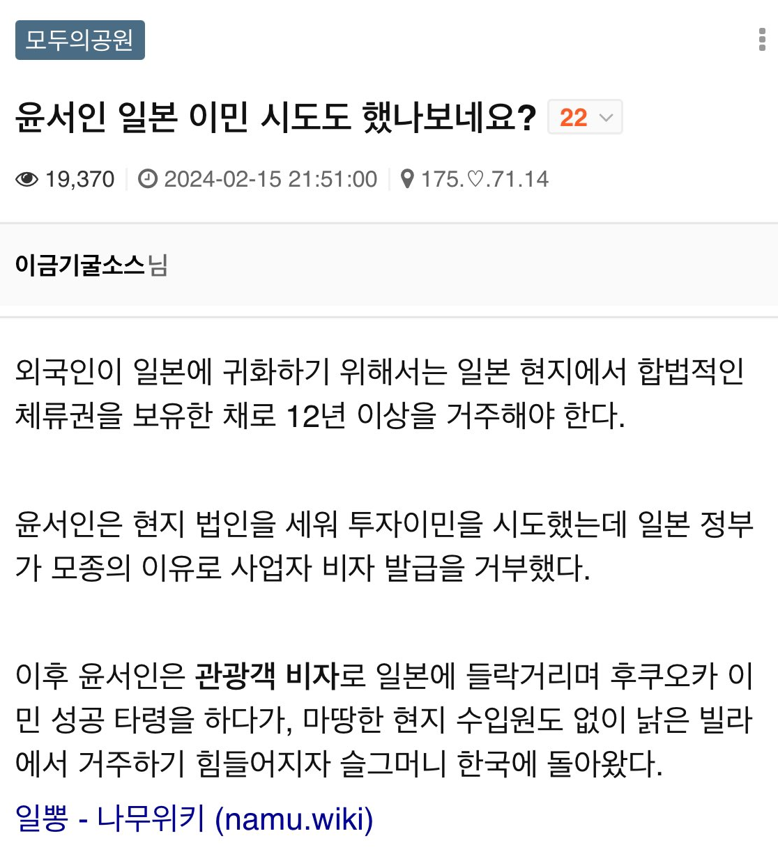 모두의공원
윤서인 일본 이민 시도도 했나보네요?
22
19,370 2024-02-15
21:51:00
175.0.71.14
이금기굴소스님
외국인이 일본에 귀화하기 위해서는 일본 현지에서 합법적인 체류권을 보유한 채로 12년 이상을 거주해야 한다.
윤서인은 현지 법인을 세워 투자이민을 시도했는데 일본 정부 가 모종의 이유로 사업자 비자 발급을 거부했다.
이후 윤서인은 관광객 비자로 일본에 들락거리며 후쿠오카 이 민 성공 타령을 하다가, 마땅한 현지 수입원도 없이 낡은 빌라 에서 거주하기 힘들어지자 슬그머니 한국에 돌아왔다.
일뽕 - 나무위키 (namu.wiki)