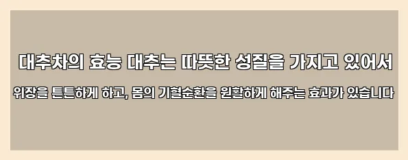  대추차의 효능 대추는 따뜻한 성질을 가지고 있어서 위장을 튼튼하게 하고, 몸의 기혈순환을 원활하게 해주는 효과가 있습니다