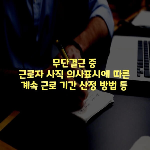  무단결근 중 근로자 사직 의사표시에 따른 계속 근로 기간 산정 방법 등