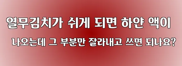 열무김치가 쉬게 되면 하얀 액이 나오는데 그 부분만 잘라내고 쓰면 되나요?