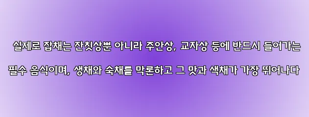  실제로 잡채는 잔칫상뿐 아니라 주안상, 교자상 등에 반드시 들어가는 필수 음식이며, 생채와 숙채를 막론하고 그 맛과 색채가 가장 뛰어나다