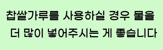  찹쌀가루를 사용하실 경우, 물을 더 많이 넣어주시는 게 좋습니다.
