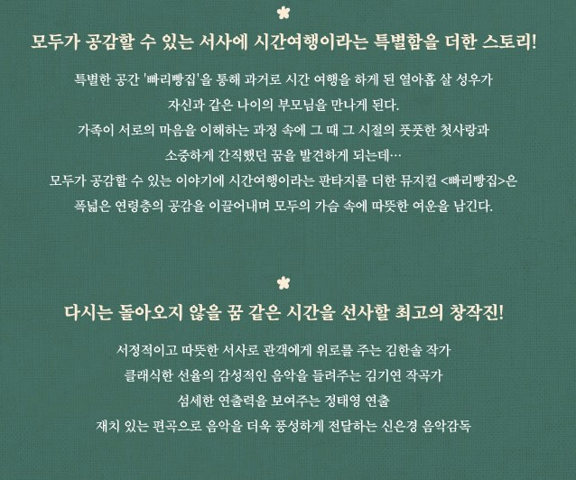 뮤지컬 빠리빵집&amp;#44; 그리움이 만든 기적&amp;#44; 지금 여기 우리&amp;#44; 우연히 일하게 된 빠리빵집에서 젊은 엄마&amp;#44; 젊은 아빠를 만나게 된다. 엄마를 위해 주인공 성우는 두사람이 사랑에 빠지도록 과거를 바꾸기로 결심하면서 특별한 스토리가 시작됩니다. 빠리빵집을 통해 시간 여행을 하는 따뜻한 작품입니다. 정보를 참고하시기 바랍니다.