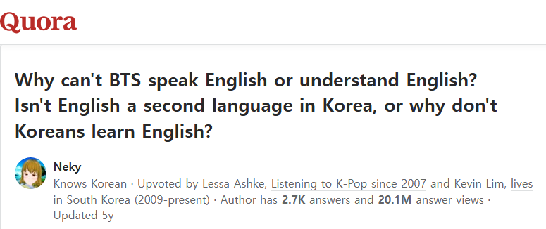 Why can't BTS speak English or understand English? Isn't English a second language in Korea, or why don't Koreans learn English?
Profile photo for Neky
Neky
Knows KoreanUpvoted by 
Lessa Ashke
, Listening to K-Pop since 2007 and 
Kevin Lim
, lives in South Korea (2009-present) · Author has 2.7K answers and 20.1M answer viewsUpdated 5y