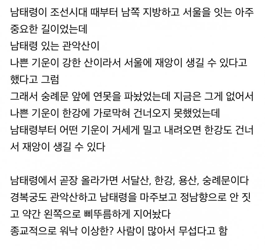 남태령이 조선시대 때부터 남쪽 지방하고 서울을 잇는 아주
중요한 길이었는데
남태령 있는 관악산이
나쁜 기운이 강한 산이라서 서울에 재앙이 생길 수 있다고
했다고 그럼
그래서 숭례문 앞에 연못을 파놨었는데 지금은 그게 없어서
나쁜 기운이 한강에 가로막혀 건너오지 못했었는데
남태령부터 어떤 기운이 거세게 밀고 내려오면 한강도 건너 서 재앙이 생길 수 있다
남태령에서 곧장 올라가면 서달산, 한강, 용산, 숭례문이다
경복궁도 관악산하고 남태령을 마주보고 정남향으로 안 짓
고 약간 왼쪽으로 삐뚜름하게 지어놨다
종교적으로 워낙 이상한? 사람이 많아서 무섭다고 함