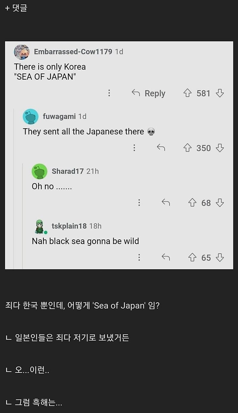Embarrassed-Cow1179 1d
There is only Korea "SEA OF JAPAN"
fuwagami 1d
They sent all the Japanese there
Oh no
Sharad17
21h
Reply
581
:
←
350
tskplain18
18h
Nah black sea gonna be wild
죄다 한국 뿐인데, 어떻게 'Sea of Japan' 임?
ㄴ 일본인들은 죄다 저기로 보냈거든
ㄴ 오...이런..
ㄴ 그럼 흑해는...