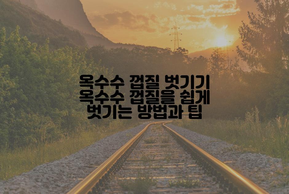 옥수수 껍질 벗기기 옥수수 껍질을 쉽게 벗기는 방법과 팁
